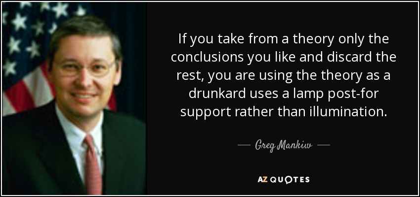 If you take from a theory only the conclusions you like and discard the rest, you are using the theory as a drunkard uses a lamp post-for support rather than illumination. - Greg Mankiw