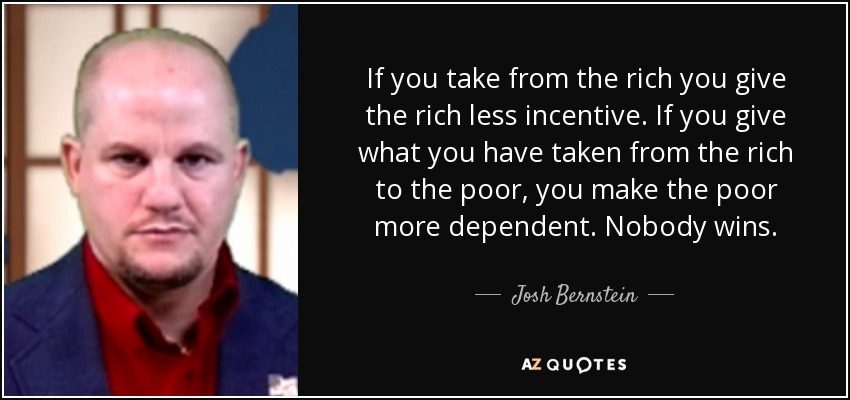If you take from the rich you give the rich less incentive. If you give what you have taken from the rich to the poor, you make the poor more dependent. Nobody wins. - Josh Bernstein