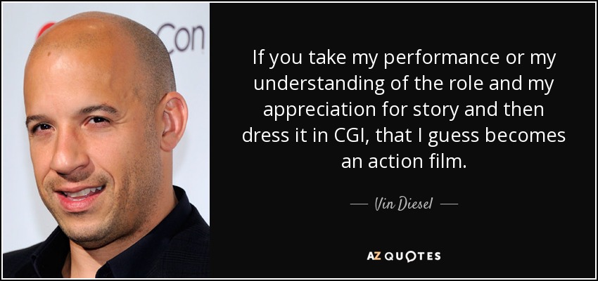 If you take my performance or my understanding of the role and my appreciation for story and then dress it in CGI, that I guess becomes an action film. - Vin Diesel