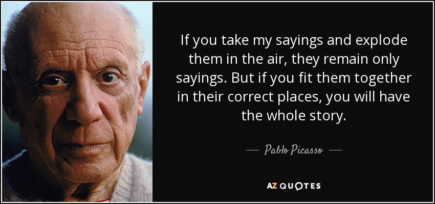 If you take my sayings and explode them in the air, they remain only sayings. But if you fit them together in their correct places, you will have the whole story. - Pablo Picasso