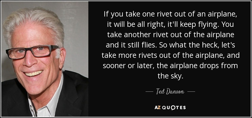 If you take one rivet out of an airplane, it will be all right, it'll keep flying. You take another rivet out of the airplane and it still flies. So what the heck, let's take more rivets out of the airplane, and sooner or later, the airplane drops from the sky. - Ted Danson