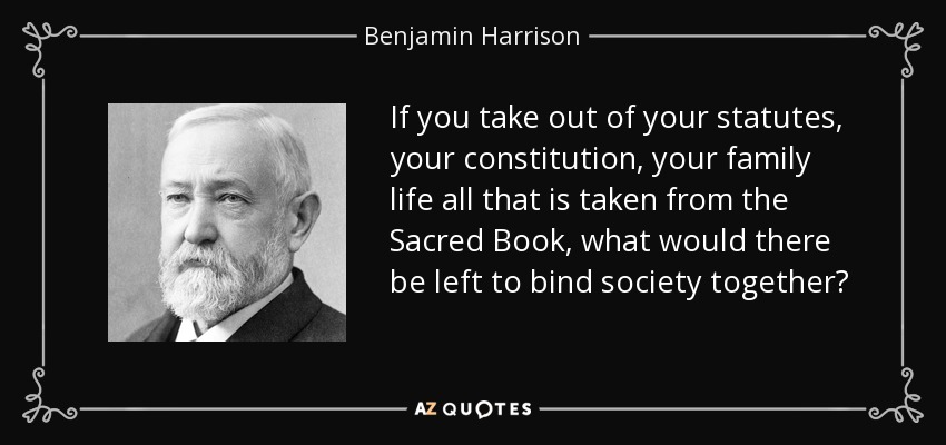 If you take out of your statutes, your constitution, your family life all that is taken from the Sacred Book, what would there be left to bind society together? - Benjamin Harrison