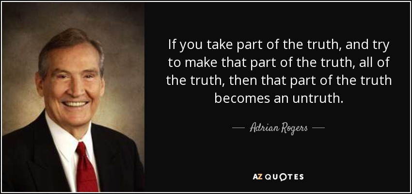 If you take part of the truth, and try to make that part of the truth, all of the truth, then that part of the truth becomes an untruth. - Adrian Rogers