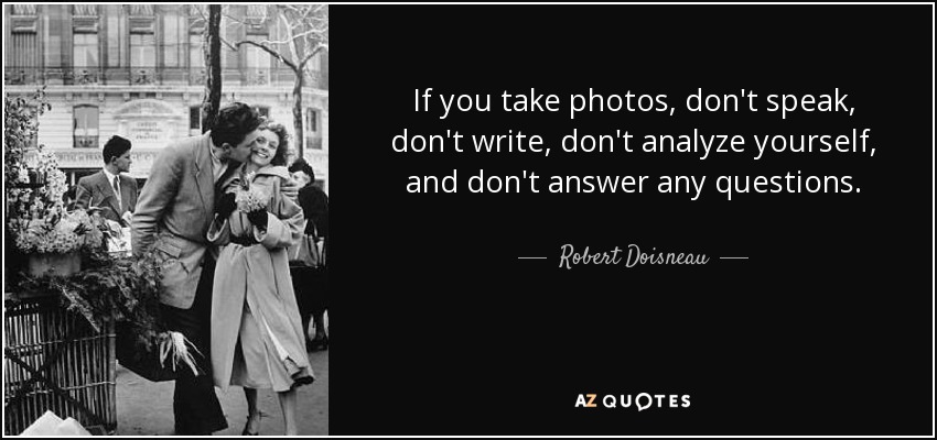 If you take photos, don't speak, don't write, don't analyze yourself, and don't answer any questions. - Robert Doisneau