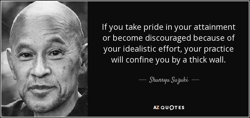 If you take pride in your attainment or become discouraged because of your idealistic effort, your practice will confine you by a thick wall. - Shunryu Suzuki