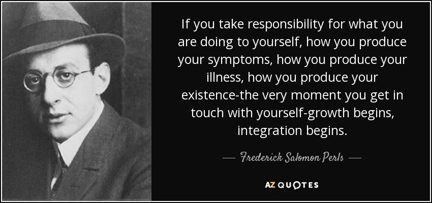 If you take responsibility for what you are doing to yourself, how you produce your symptoms, how you produce your illness, how you produce your existence-the very moment you get in touch with yourself-growth begins, integration begins. - Frederick Salomon Perls