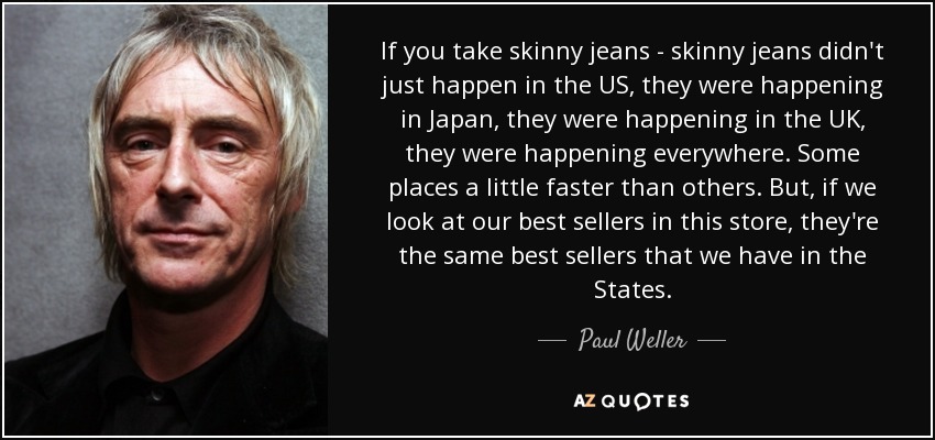 If you take skinny jeans - skinny jeans didn't just happen in the US, they were happening in Japan, they were happening in the UK, they were happening everywhere. Some places a little faster than others. But, if we look at our best sellers in this store, they're the same best sellers that we have in the States. - Paul Weller