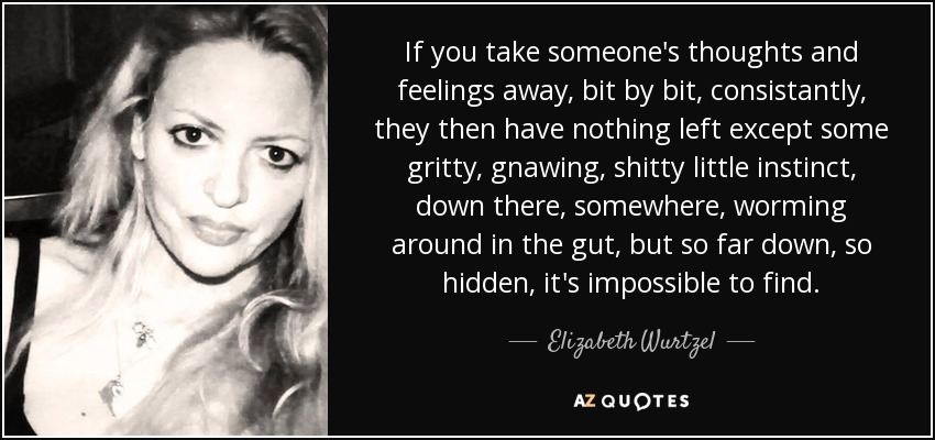 If you take someone's thoughts and feelings away, bit by bit, consistantly, they then have nothing left except some gritty, gnawing, shitty little instinct, down there, somewhere, worming around in the gut, but so far down, so hidden, it's impossible to find. - Elizabeth Wurtzel
