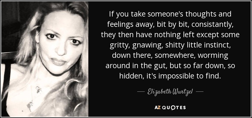 If you take someone's thoughts and feelings away, bit by bit, consistantly, they then have nothing left except some gritty, gnawing, shitty little instinct, down there, somewhere, worming around in the gut, but so far down, so hidden, it's impossible to find. - Elizabeth Wurtzel