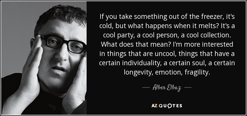 If you take something out of the freezer, it's cold, but what happens when it melts? It's a cool party, a cool person, a cool collection. What does that mean? I'm more interested in things that are uncool, things that have a certain individuality, a certain soul, a certain longevity, emotion, fragility. - Alber Elbaz