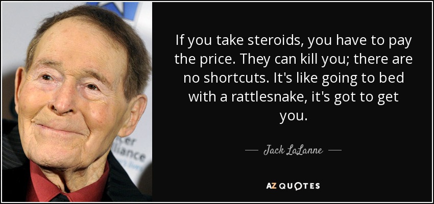 If you take steroids, you have to pay the price. They can kill you; there are no shortcuts. It's like going to bed with a rattlesnake, it's got to get you. - Jack LaLanne