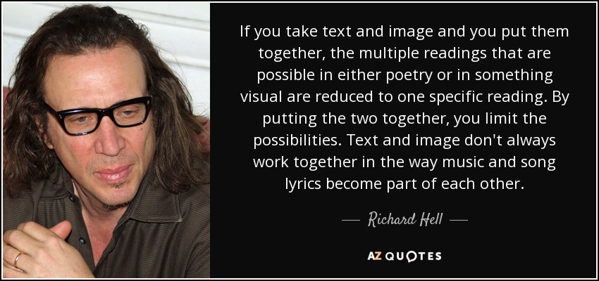 If you take text and image and you put them together, the multiple readings that are possible in either poetry or in something visual are reduced to one specific reading. By putting the two together, you limit the possibilities. Text and image don't always work together in the way music and song lyrics become part of each other. - Richard Hell