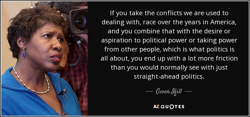 If you take the conflicts we are used to dealing with, race over the years in America, and you combine that with the desire or aspiration to political power or taking power from other people, which is what politics is all about, you end up with a lot more friction than you would normally see with just straight-ahead politics. - Gwen Ifill