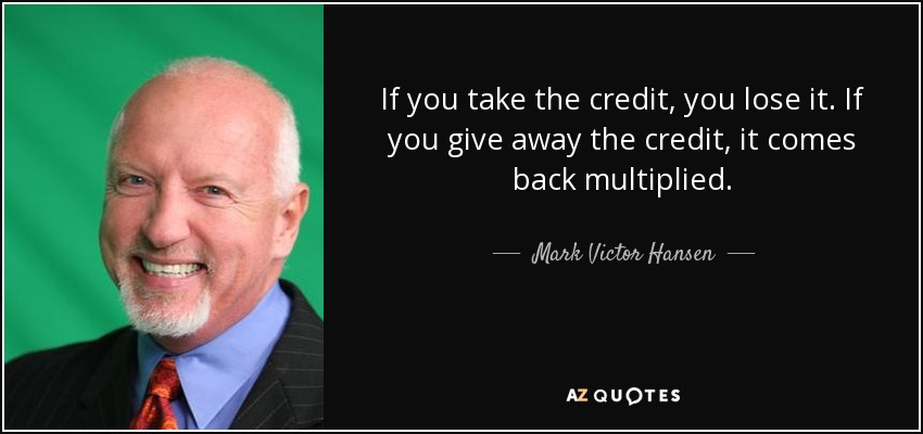 If you take the credit, you lose it. If you give away the credit, it comes back multiplied. - Mark Victor Hansen