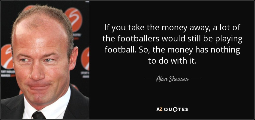 If you take the money away, a lot of the footballers would still be playing football. So, the money has nothing to do with it. - Alan Shearer