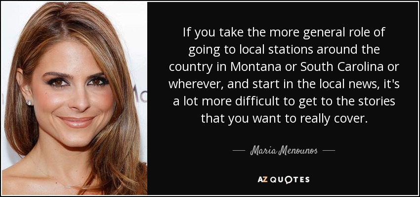 If you take the more general role of going to local stations around the country in Montana or South Carolina or wherever, and start in the local news, it's a lot more difficult to get to the stories that you want to really cover. - Maria Menounos