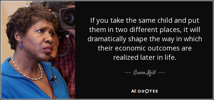 If you take the same child and put them in two different places, it will dramatically shape the way in which their economic outcomes are realized later in life. - Gwen Ifill