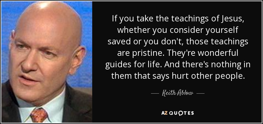 If you take the teachings of Jesus, whether you consider yourself saved or you don't, those teachings are pristine. They're wonderful guides for life. And there's nothing in them that says hurt other people. - Keith Ablow