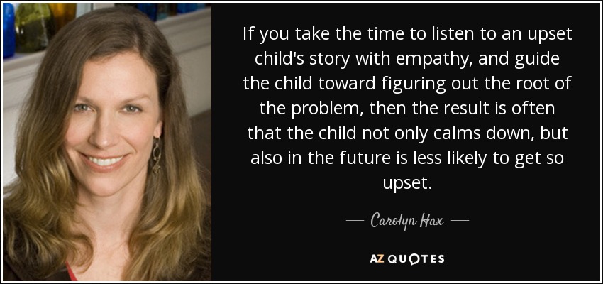 If you take the time to listen to an upset child's story with empathy, and guide the child toward figuring out the root of the problem, then the result is often that the child not only calms down, but also in the future is less likely to get so upset. - Carolyn Hax