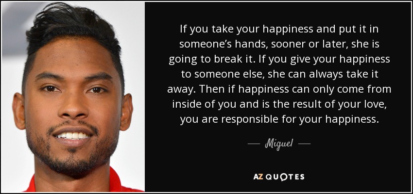 If you take your happiness and put it in someone’s hands, sooner or later, she is going to break it. If you give your happiness to someone else, she can always take it away. Then if happiness can only come from inside of you and is the result of your love, you are responsible for your happiness. - Miguel