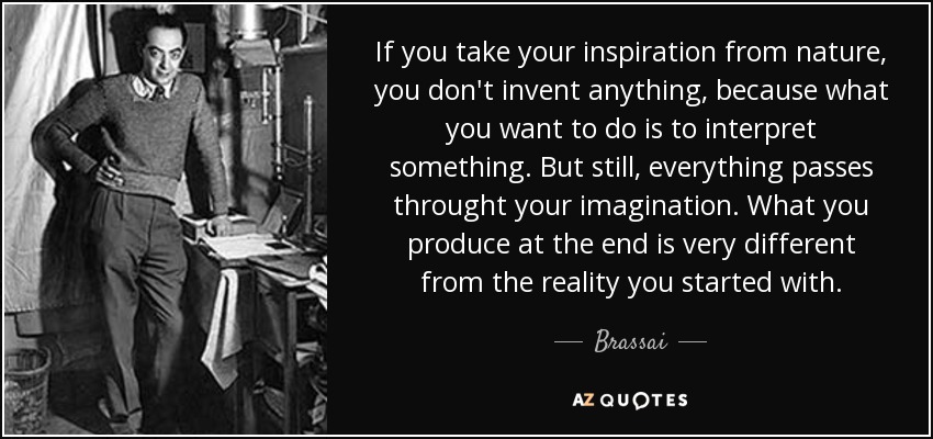 If you take your inspiration from nature, you don't invent anything, because what you want to do is to interpret something. But still, everything passes throught your imagination. What you produce at the end is very different from the reality you started with. - Brassai