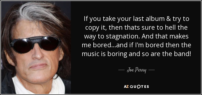 If you take your last album & try to copy it, then thats sure to hell the way to stagnation. And that makes me bored...and if I'm bored then the music is boring and so are the band! - Joe Perry