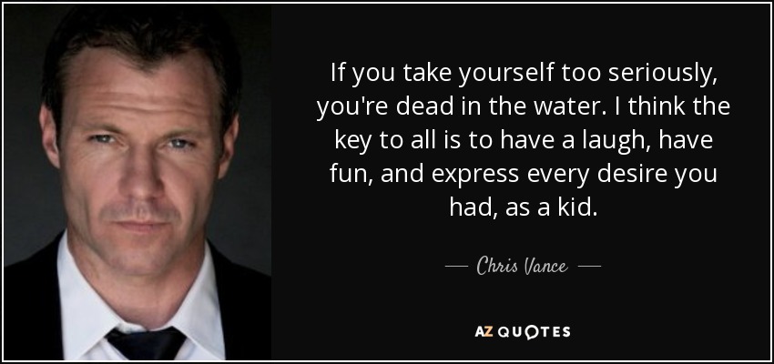 If you take yourself too seriously, you're dead in the water. I think the key to all is to have a laugh, have fun, and express every desire you had, as a kid. - Chris Vance
