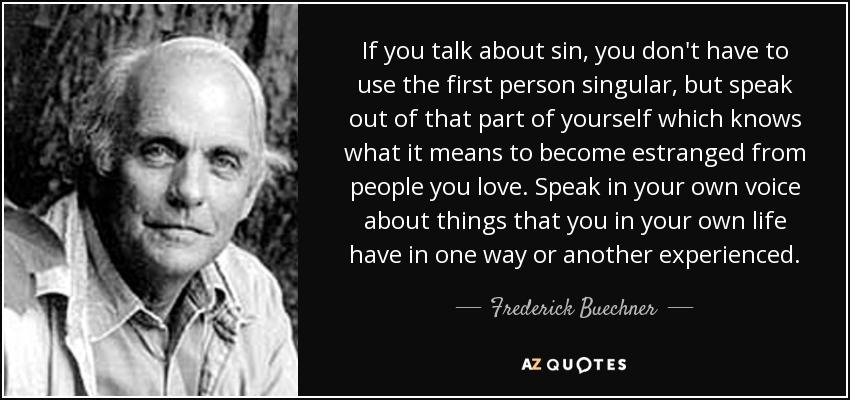 If you talk about sin, you don't have to use the first person singular, but speak out of that part of yourself which knows what it means to become estranged from people you love. Speak in your own voice about things that you in your own life have in one way or another experienced. - Frederick Buechner