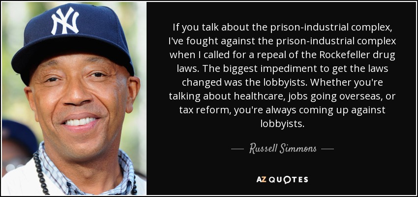 If you talk about the prison-industrial complex, I've fought against the prison-industrial complex when I called for a repeal of the Rockefeller drug laws. The biggest impediment to get the laws changed was the lobbyists. Whether you're talking about healthcare, jobs going overseas, or tax reform, you're always coming up against lobbyists. - Russell Simmons