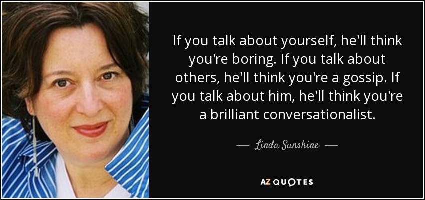 If you talk about yourself, he'll think you're boring. If you talk about others, he'll think you're a gossip. If you talk about him, he'll think you're a brilliant conversationalist. - Linda Sunshine