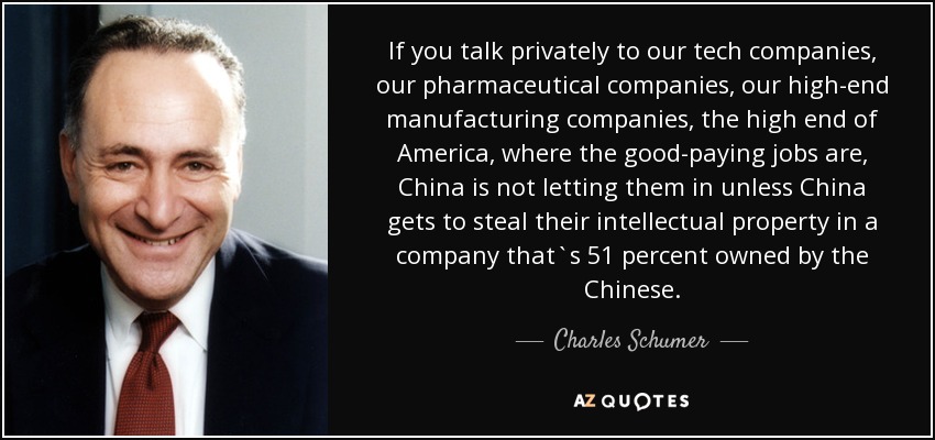 If you talk privately to our tech companies, our pharmaceutical companies, our high-end manufacturing companies, the high end of America, where the good-paying jobs are, China is not letting them in unless China gets to steal their intellectual property in a company that`s 51 percent owned by the Chinese. - Charles Schumer