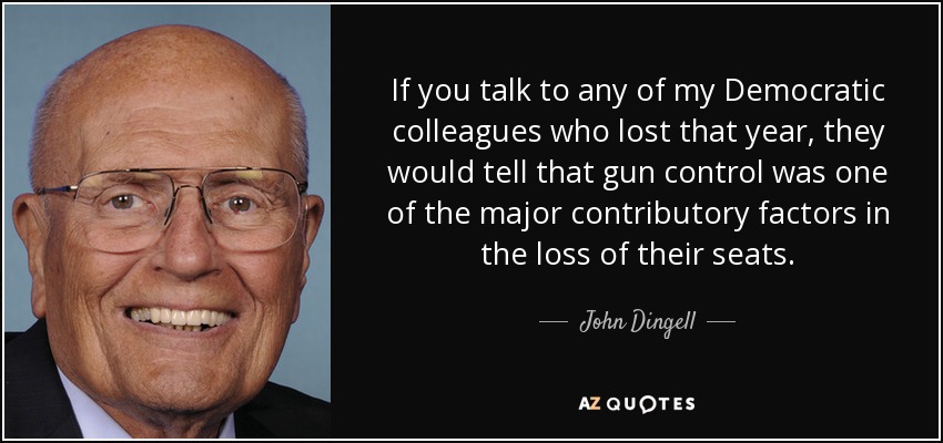 If you talk to any of my Democratic colleagues who lost that year, they would tell that gun control was one of the major contributory factors in the loss of their seats. - John Dingell