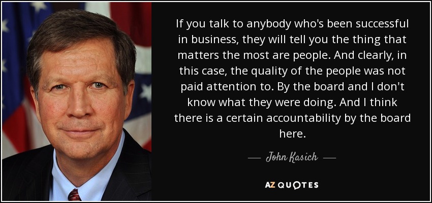 If you talk to anybody who's been successful in business, they will tell you the thing that matters the most are people. And clearly, in this case, the quality of the people was not paid attention to. By the board and I don't know what they were doing. And I think there is a certain accountability by the board here. - John Kasich