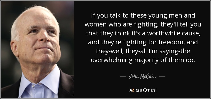 If you talk to these young men and women who are fighting, they'll tell you that they think it's a worthwhile cause, and they're fighting for freedom, and they-well, they-all I'm saying-the overwhelming majority of them do. - John McCain