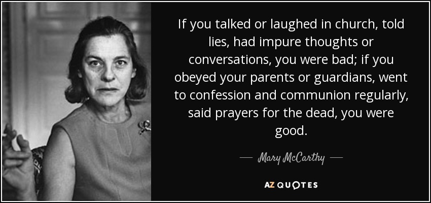 If you talked or laughed in church, told lies, had impure thoughts or conversations, you were bad; if you obeyed your parents or guardians, went to confession and communion regularly, said prayers for the dead, you were good. - Mary McCarthy