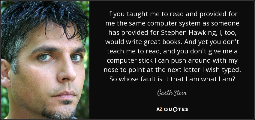 If you taught me to read and provided for me the same computer system as someone has provided for Stephen Hawking, I, too, would write great books. And yet you don't teach me to read, and you don't give me a computer stick I can push around with my nose to point at the next letter I wish typed. So whose fault is it that I am what I am? - Garth Stein