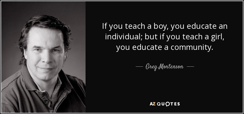 If you teach a boy, you educate an individual; but if you teach a girl, you educate a community. - Greg Mortenson