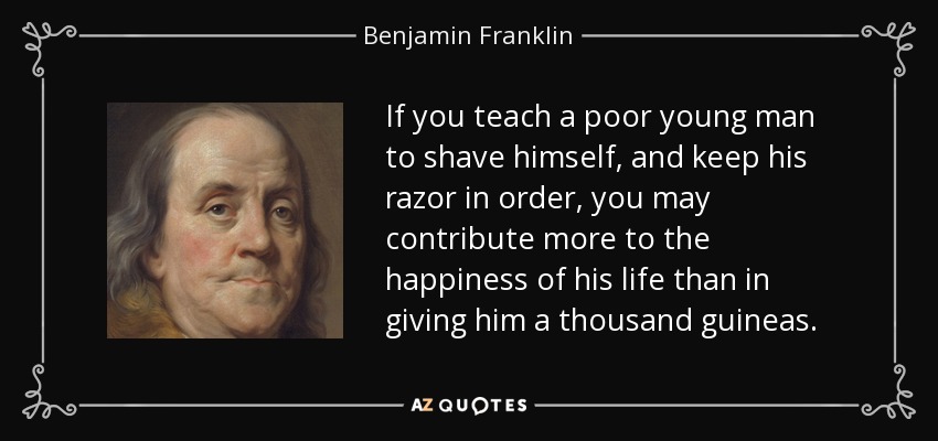 If you teach a poor young man to shave himself, and keep his razor in order, you may contribute more to the happiness of his life than in giving him a thousand guineas. - Benjamin Franklin