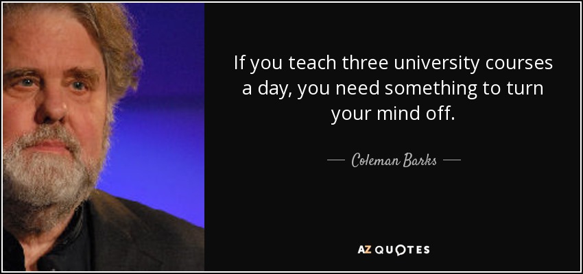 If you teach three university courses a day, you need something to turn your mind off. - Coleman Barks