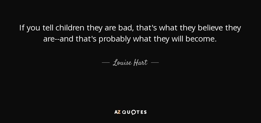 If you tell children they are bad, that's what they believe they are--and that's probably what they will become. - Louise Hart