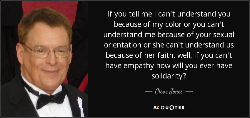 If you tell me I can't understand you because of my color or you can't understand me because of your sexual orientation or she can't understand us because of her faith, well, if you can't have empathy how will you ever have solidarity? - Cleve Jones