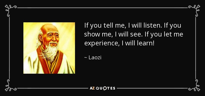 If you tell me, I will listen. If you show me, I will see. If you let me experience, I will learn! - Laozi