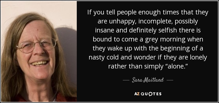 If you tell people enough times that they are unhappy, incomplete, possibly insane and definitely selfish there is bound to come a grey morning when they wake up with the beginning of a nasty cold and wonder if they are lonely rather than simply “alone.” - Sara Maitland