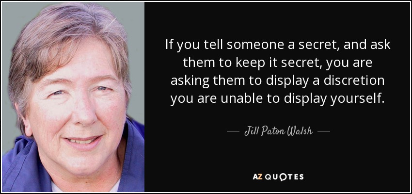 If you tell someone a secret, and ask them to keep it secret, you are asking them to display a discretion you are unable to display yourself. - Jill Paton Walsh
