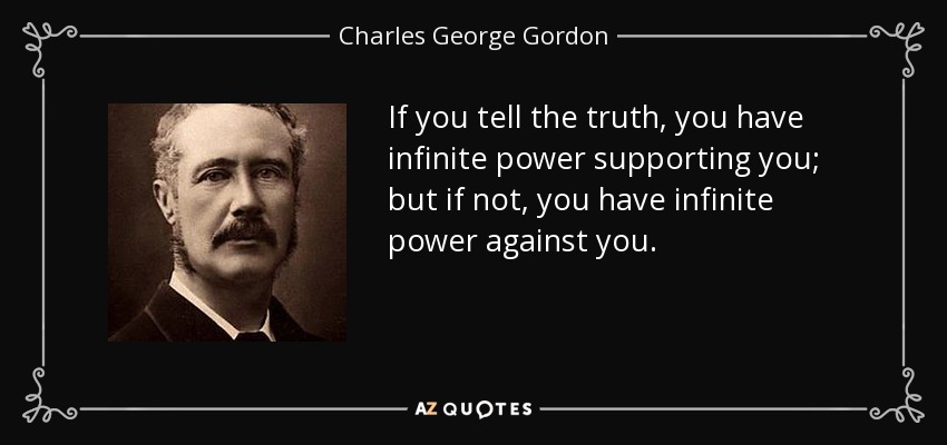 If you tell the truth, you have infinite power supporting you; but if not, you have infinite power against you. - Charles George Gordon