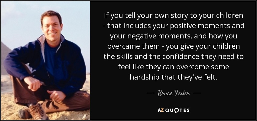 If you tell your own story to your children - that includes your positive moments and your negative moments, and how you overcame them - you give your children the skills and the confidence they need to feel like they can overcome some hardship that they've felt. - Bruce Feiler