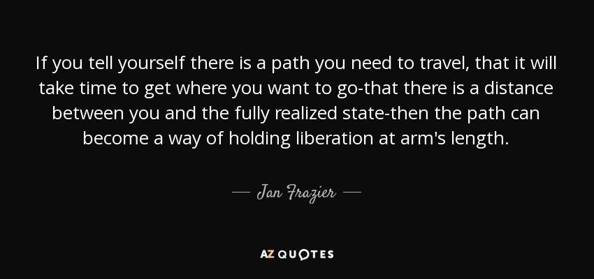 If you tell yourself there is a path you need to travel, that it will take time to get where you want to go-that there is a distance between you and the fully realized state-then the path can become a way of holding liberation at arm's length. - Jan Frazier