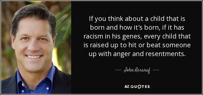 If you think about a child that is born and how it's born, if it has racism in his genes, every child that is raised up to hit or beat someone up with anger and resentments. - John Assaraf