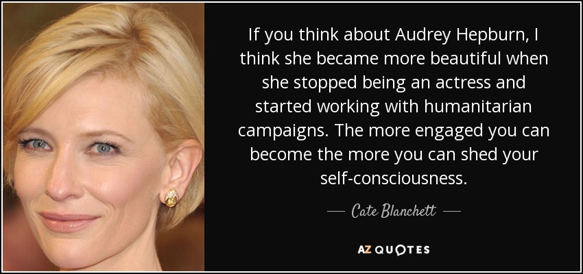 If you think about Audrey Hepburn, I think she became more beautiful when she stopped being an actress and started working with humanitarian campaigns. The more engaged you can become the more you can shed your self-consciousness. - Cate Blanchett