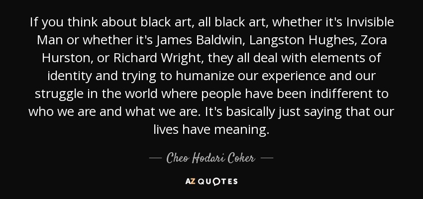 If you think about black art, all black art, whether it's Invisible Man or whether it's James Baldwin, Langston Hughes, Zora Hurston, or Richard Wright, they all deal with elements of identity and trying to humanize our experience and our struggle in the world where people have been indifferent to who we are and what we are. It's basically just saying that our lives have meaning. - Cheo Hodari Coker